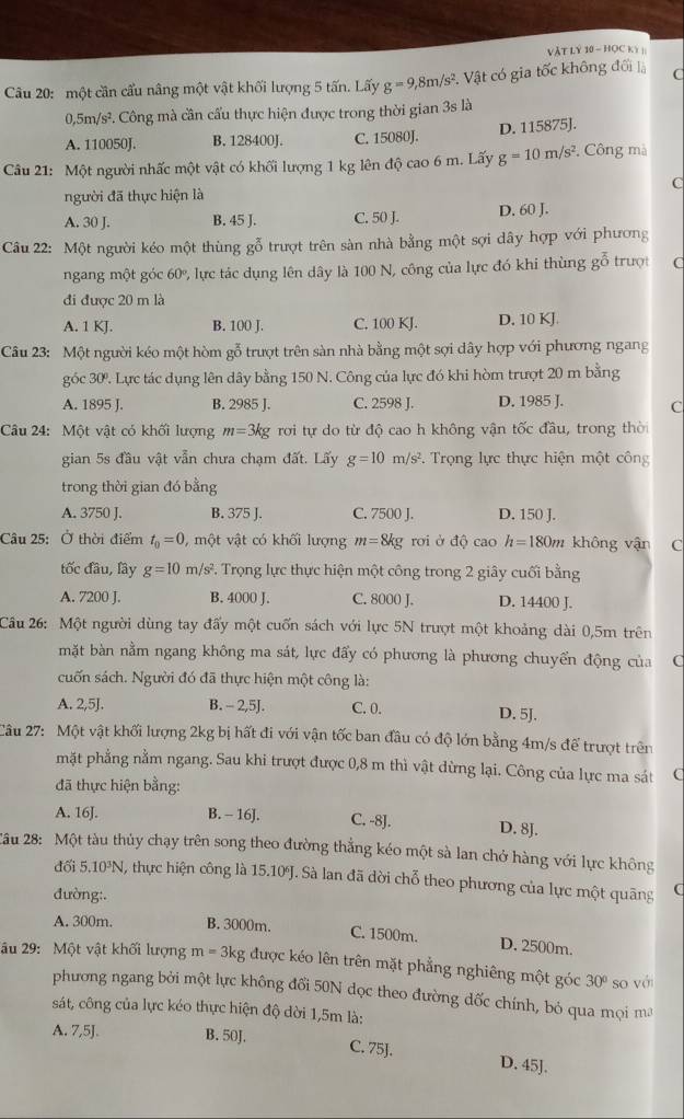 VÀT LY 10 - HOC Kỳ ]
Câu 20: một cần cầu nâng một vật khối lượng 5 tấn. Lấy g=9,8m/s^2 1. Vật có gia tốc không đối là C
5m/s^2 F. Công mà cần cấu thực hiện được trong thời gian 3s là
A. 110050J. B. 128400J. C. 15080J. D. 115875J.
Câu 21: Một người nhấc một vật có khối lượng 1 kg lên độ cao 6 m. Lấy g=10m/s^2 ,  Công mà
C
người đã thực hiện là
A. 30 J. B. 45 J. C. 50 J. D. 60 J.
Câu 22: Một người kéo một thùng gỗ trượt trên sàn nhà bằng một sợi dây hợp với phương
ngang một góc 60º, lực tác dụng lên dây là 100 N, công của lực đó khi thùng gỗ trượt C
đi được 20 m là
A. 1 KJ. B. 100 J. C. 100 KJ. D. 10 KJ.
Câu 23: Một người kéo một hòm gỗ trượt trên sàn nhà bằng một sợi dây hợp với phương ngang
góc 30. Lực tác dụng lên dây bằng 150 N. Công của lực đó khi hòm trượt 20 m bằng
A. 1895 J. B. 2985 J. C. 2598 J. D. 1985 J. C
Câu 24: Một vật có khối lượng m=3kg rơi tự do từ độ cao h không vận tốc đầu, trong thời
gian 5s đầu vật vẫn chưa chạm đất. Lấy g=10m/s^2. Trọng lực thực hiện một công
trong thời gian đó bằng
A. 3750 J. B. 375 J. C. 7500 J. D. 150 J.
Câu 25: Ở thời điểm t_0=0 , một vật có khối lượng m=8kg rơi ở độ cao h=180m không vận C
tốc đâu, lây g=10m/s^2. Trọng lực thực hiện một công trong 2 giây cuối bằng
A. 7200 J. B. 4000 J. C. 8000 J. D. 14400 J.
Câu 26: Một người dùng tay đấy một cuốn sách với lực 5N trượt một khoảng dài 0,5m trên
mặt bàn nằm ngang không ma sát, lực đẩy có phương là phương chuyển động của C
cuốn sách. Người đó đã thực hiện một công là:
A. 2,5J. B. - 2,5J. C. 0. D. 5J.
Câu 27: Một vật khối lượng 2kg bị hất đi với vận tốc ban đầu có độ lớn bằng 4m/s để trượt trên
mặt phẳng nằm ngang. Sau khi trượt được 0,8 m thì vật dừng lại. Công của lực ma sát (
đã thực hiện bằng:
A. 16J. B. - 16J. C. -8J. D. 8J.
*âu 28: Một tàu thủy chạy trên song theo đường thẳng kéo một sà lan chở hàng với lực không
đối 5.10³N, thực hiện công là 15.10J. Sà lan đã dời chỗ theo phương của lực một quãng (
đường:.
A. 300m. B. 3000m. C. 1500m. D. 2500m.
âu 29: Một vật khối lượng m=3 kg được kéo lên trên mặt phẳng nghiêng một góc 30° so với
phương ngang bởi một lực không đổi 50N dọc theo đường dốc chính, bỏ qua mọi ma
sát, công của lực kéo thực hiện độ dời 1,5m là:
A. 7,5J. B. 50J. C. 75J. D. 45J.