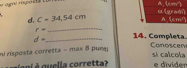 er ogni risposta cui
d. C=34,54cm
r=
_
d= _
14. Completa.
Conoscen
ni risposta corretta - n 1a* 8 3 punti
si calcola
g ni  quella corretta? e dividen