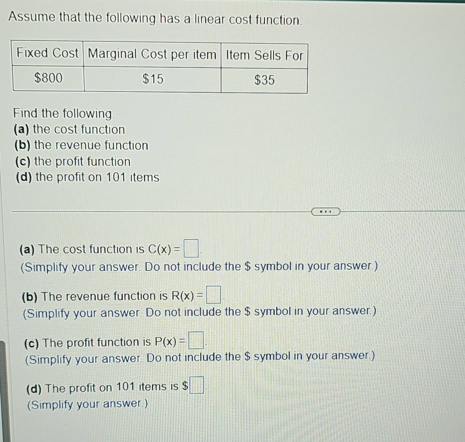 Assume that the following has a linear cost function. 
Find the following. 
(a) the cost function 
(b) the revenue function 
(c) the profit function 
(d) the profit on 101 items 
(a) The cost function is C(x)=□. 
(Simplify your answer. Do not include the $ symbol in your answer.) 
(b) The revenue function is R(x)=□. 
(Simplify your answer. Do not include the $ symbol in your answer.) 
(c) The profit function is P(x)=□. 
(Simplify your answer. Do not include the $ symbol in your answer.) 
(d) The profit on 101 items is $□. 
(Simplify your answer.)