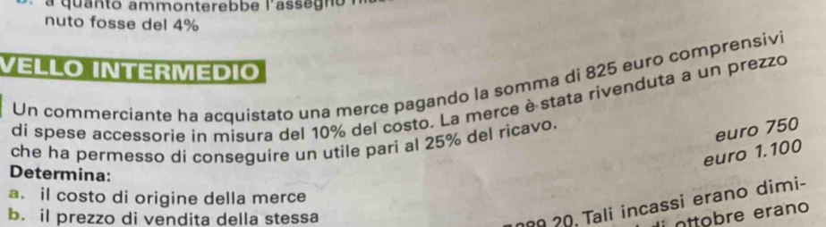 a quanto ammonterebbe l'assag no 
nuto fosse del 4%
VELLO INTERMÉDIO 
Un commerciante ha acquistato una merce pagando la somma di 825 euro comprensivi 
di spese accessorie in misura del 10% del costo. La merce è stata rivenduta a un prezzo 
che ha permesso di conseguire un utile pari al 25% del ricavo.
euro 750
euro 1.100
Determina: 
a. il costo di origine della merce 
b. il prezzo di vendita della stessa 
ñº 20 Tali incassi erano dimi- 
ottobre erano