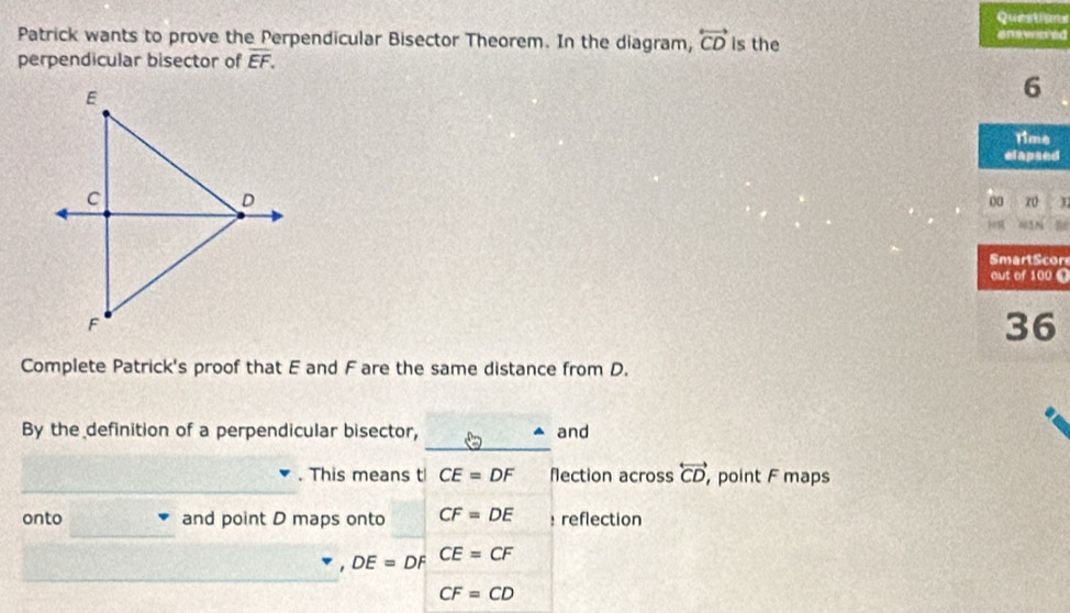 Questions 
Patrick wants to prove the Perpendicular Bisector Theorem. In the diagram, overleftrightarrow CD is the aneered 
perpendicular bisector of overline EF. 
6 
Time 
elapsed 
00 z0 
005 m a 
r 
0 
Complete Patrick's proof that E and F are the same distance from D. 
_ 
By the definition of a perpendicular bisector, and 
_ 
. This means t CE=DF flection across overleftrightarrow CD , point F maps 
_ 
onto and point D maps onto CF=DE : reflection 
_
DE=DF CE=CF
CF=CD