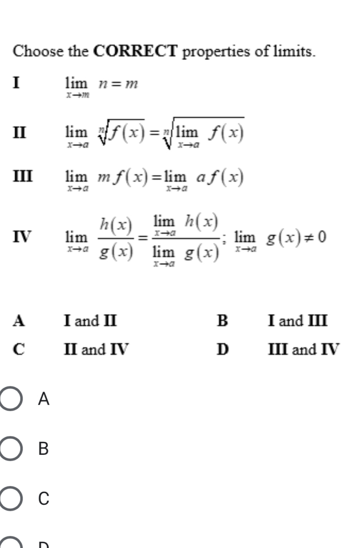 Choose the CORRECT properties of limits.
I limlimits _xto mn=m
I limlimits _xto asqrt[n](f(x))=sqrt[n](limlimits _xto a)f(x)
III limlimits _xto amf(x)=limlimits _xto aaf(x)
IV limlimits _xto a h(x)/g(x) =frac limlimits _xto ah(x)limlimits _xto ag(x);limlimits _xto ag(x)!= 0
A
B
C
D