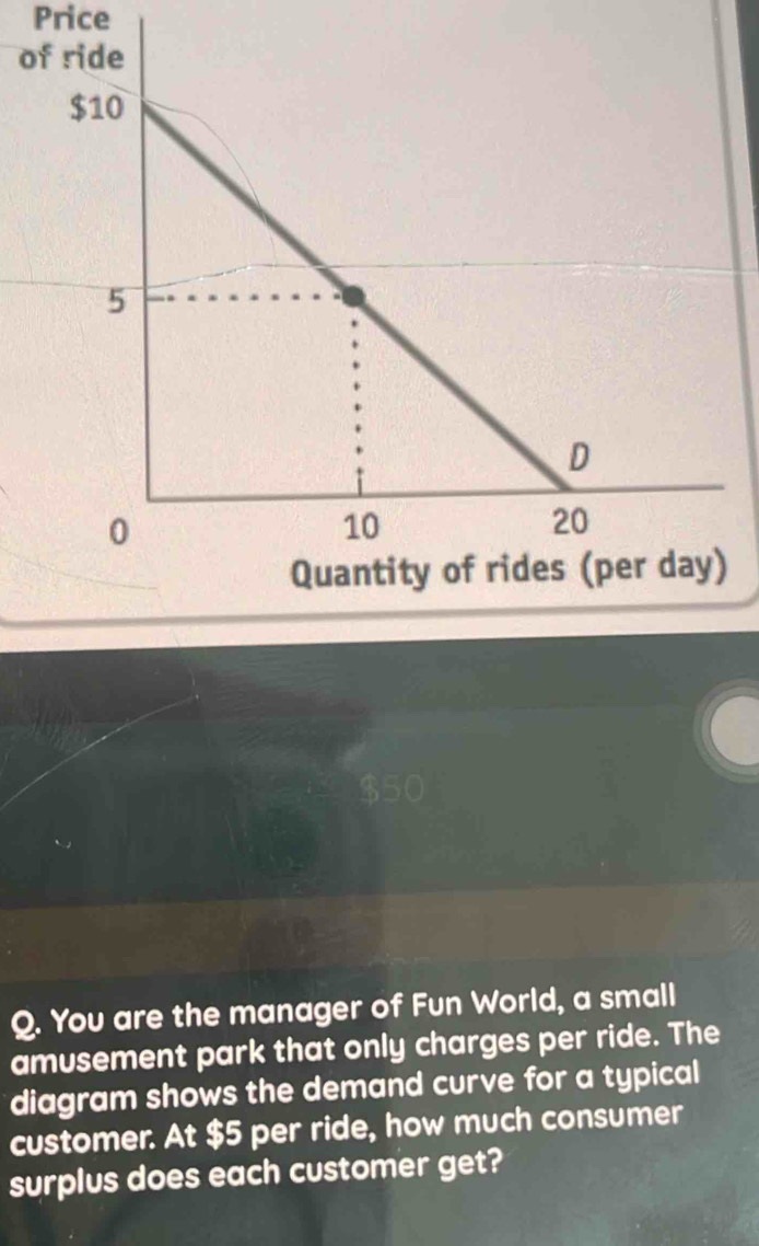 Price 
of ride
$10
5
D 
0
10
20
Quantity of rides (per day) 
Q. You are the manager of Fun World, a small 
amusement park that only charges per ride. The 
diagram shows the demand curve for a typical 
customer. At $5 per ride, how much consumer 
surplus does each customer get?