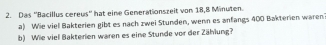 Das ''Bacillus cereus'' hat eine Generationszeit von 18, 8 Minuten. 
a) Wie viel Bakterien gibt es nach zwei Stunden, wenn es anfangs 400 Bakterien waren 
b) Wie viel Bakterien waren es eine Stunde vor der Zählung?