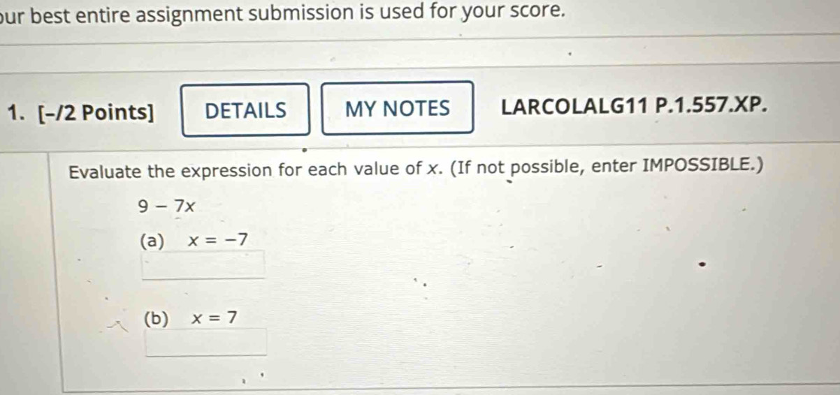 our best entire assignment submission is used for your score. 
1. [-/2 Points] DETAILS MY NOTES LARCOLALG11 P.1.557.XP. 
Evaluate the expression for each value of x. (If not possible, enter IMPOSSIBLE.)
9-7x
(a) x=-7
(b) x=7