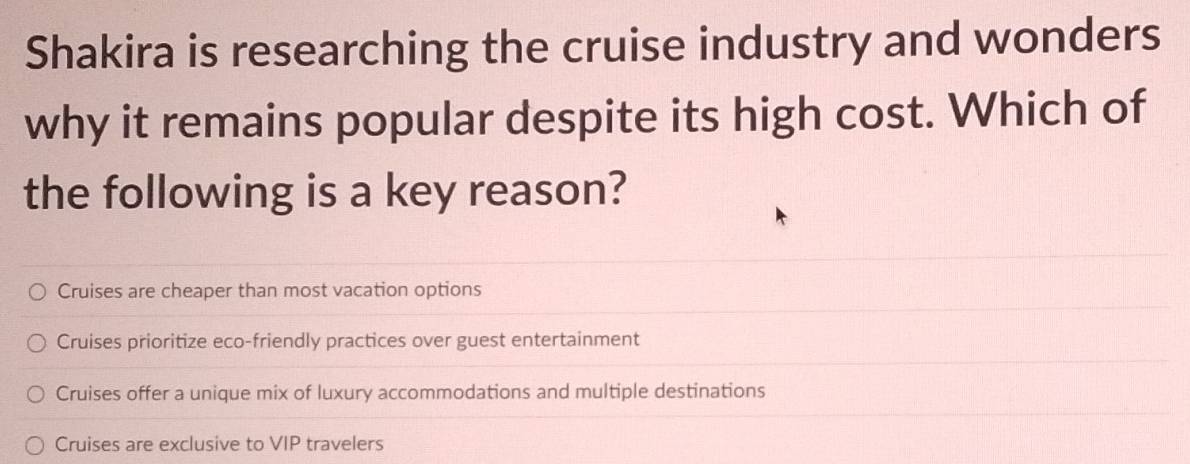 Shakira is researching the cruise industry and wonders
why it remains popular despite its high cost. Which of
the following is a key reason?
Cruises are cheaper than most vacation options
Cruises prioritize eco-friendly practices over guest entertainment
Cruises offer a unique mix of luxury accommodations and multiple destinations
Cruises are exclusive to VIP travelers