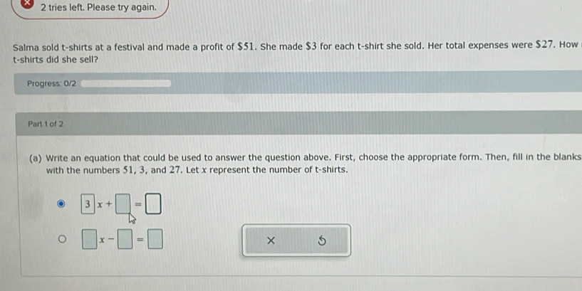 tries left. Please try again. 
Salma sold t-shirts at a festival and made a profit of $51. She made $3 for each t-shirt she sold. Her total expenses were $27. How 
t-shirts did she sell? 
Progress: 0/2 
Part 1 of 2 
(a) Write an equation that could be used to answer the question above. First, choose the appropriate form. Then, fill in the blanks 
with the numbers 51, 3, and 27. Let x represent the number of t-shirts.
□ x+□ =□
□ x-□ =□
×