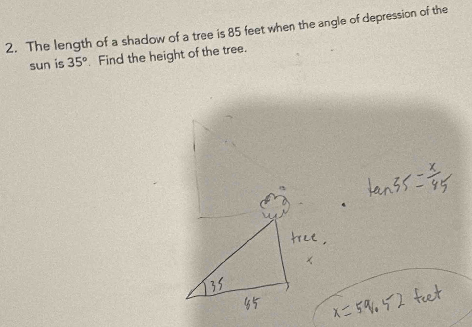 The length of a shadow of a tree is 85 feet when the angle of depression of the 
sun is 35°. Find the height of the tree.