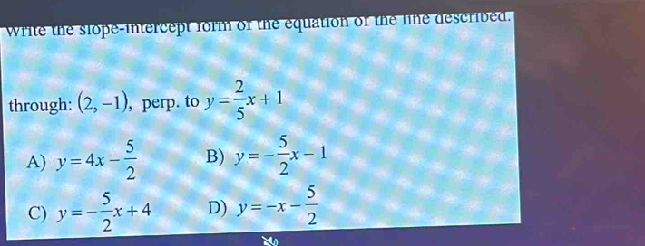 Write the slope-intercept form of the equation of the line described.
through: (2,-1) , perp. to y= 2/5 x+1
A) y=4x- 5/2  B) y=- 5/2 x-1
C) y=- 5/2 x+4 D) y=-x- 5/2 