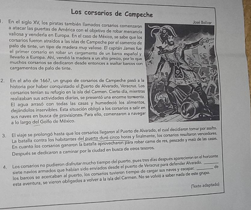 Los corsarios de Campeche
. En el siglo XV, los piratas también llamados corsarios comenzaron
a atacar las puertas de América con el objetivo de robar mercancía
valiosa y venderla en Europa. En el caso de México, se sabe que los
corsarios fueron atraídos a las islas de Campeche por el comercio de
palo de tinte, un tipo de madera muy valioso. El capitán James fue
el primer corsario en robar un cargamento de un barco español y
llevarlo a Europa. Ahí, vendió la madera a un alto precio, por lo que
muchos corsarios se dedicaron desde entonces a asaltar barcos con
cargamentos de palo de tinte.
2. En el año de 1667, un grupo de corsarios de Campeche pasó a l
historia por haber conquistado el Puerto de Alvarado, Veracruz. Lo
corsarios tenían su refugio en la isla del Carmen. Cierto día, mientra
realizaban sus actividades diarias, se presentó una enorme tormenta
El agua arrasó con todas las casas y humedeció los alimentos
dejándolos inservibles. Esta situación obligó a los corsarios a salir e
sus naves en busca de provisiones. Para ello, comenzaron a navega
a lo largo del Golfo de México.
3. El viaje se prolongó hasta que los corsarios llegaron al Puerto de Alvarado, el cual decidieron tomar por asalto.
La batalla contra los habitantes del puerto duró cinco horas y finalmente, los corsarios resultaron vencedores.
En cuanto los corsarios ganaron la batalla aprovecharon para robar came de res, pescado y maíz de las casas.
Después se dedicaron a caminar por la ciudad en busca de otros tesoros.
4. Los corsarios no pudieron disfrutar mucho tiempo del puerto, pues tres días después aparecieron en el horizonte
siete navíos armados que habían sido enviados desde el puerto de Veracruz para defender Alvarado.
los barcos se acercaban al puerto, los corsarios tuvieron tiempo de cargar sus naves y escapar. de
esta aventura, se vieron obligados a volver a la isla del Carmen. No se volvió a saber nada de este grupo.
(Texto adaptado)