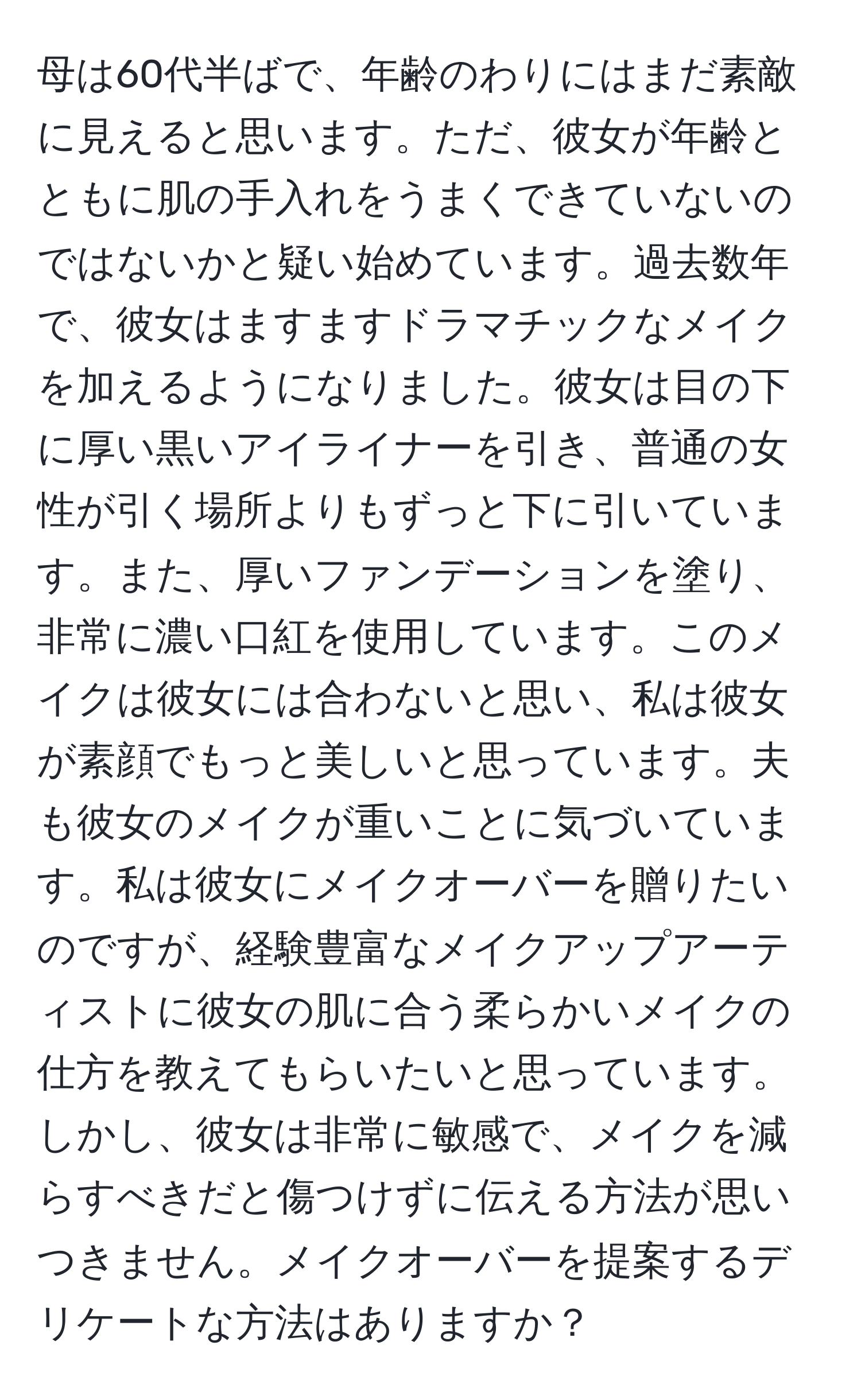 母は60代半ばで、年齢のわりにはまだ素敵に見えると思います。ただ、彼女が年齢とともに肌の手入れをうまくできていないのではないかと疑い始めています。過去数年で、彼女はますますドラマチックなメイクを加えるようになりました。彼女は目の下に厚い黒いアイライナーを引き、普通の女性が引く場所よりもずっと下に引いています。また、厚いファンデーションを塗り、非常に濃い口紅を使用しています。このメイクは彼女には合わないと思い、私は彼女が素顔でもっと美しいと思っています。夫も彼女のメイクが重いことに気づいています。私は彼女にメイクオーバーを贈りたいのですが、経験豊富なメイクアップアーティストに彼女の肌に合う柔らかいメイクの仕方を教えてもらいたいと思っています。しかし、彼女は非常に敏感で、メイクを減らすべきだと傷つけずに伝える方法が思いつきません。メイクオーバーを提案するデリケートな方法はありますか？