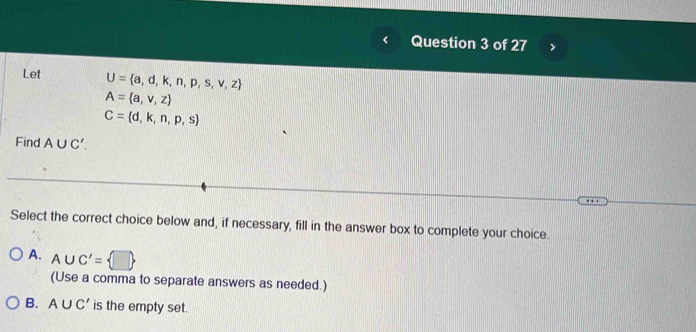 Let U= a,d,k,n,p,s,v,z
A= a,v,z
C= d,k,n,p,s
Find A∪ C'. 
Select the correct choice below and, if necessary, fill in the answer box to complete your choice.
A. A∪ C'= □ 
(Use a comma to separate answers as needed.)
B. A∪ C' is the empty set.