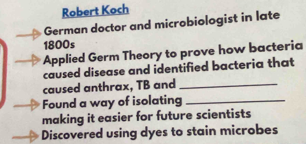 Robert Koch 
German doctor and microbiologist in late 
1800s 
Applied Germ Theory to prove how bacteria 
caused disease and identified bacteria that 
caused anthrax, TB and_ 
Found a way of isolating_ 
making it easier for future scientists 
Discovered using dyes to stain microbes