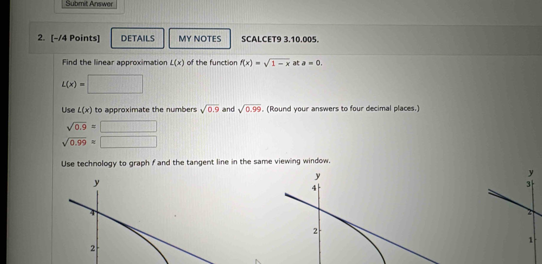 Submit Answer 
2. [-/4 Points] DETAILS MY NOTES SCALCET9 3.10.005. 
Find the linear approximation L(x) of the function f(x)=sqrt(1-x) at a=0.
L(x)=□
Use L(x) to approximate the numbers sqrt(0.9) and sqrt(0.99). (Round your answers to four decimal places.)
sqrt(0.9)approx
sqrt(0.99)approx
Use technology to graph f and the tangent line in the same viewing window.
y
y
4
3
2
2
1