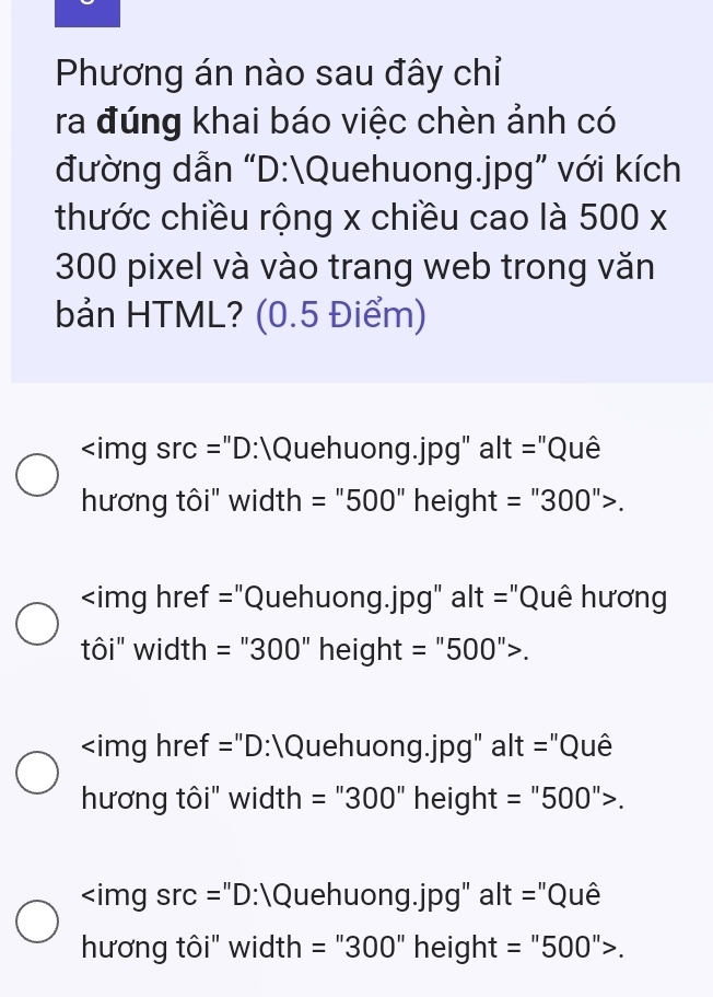 Phương án nào sau đây chỉ
ra đúng khai báo việc chèn ảnh có
đường dẫn “D:Quehuong. jpg ” với kích
thước chiều rộng x chiều cao là 500*
300 pixel và vào trang web trong văn
bản HTML? (0.5 Điểm)
"D:Quehuong.jpg" alt= :"Quê
hương tôi" width =''500''height=''300''>.
"Quehuong. jpg" alt ="Quê hương
tôi" width =''300'' height =''500''>.
:Quehuong.jpg" alt= :"Quê
hương tôi" width =''300'' heigh t=''500''>.
:Quehuong.jpg" alt= :"Quê
hương tôi" width =''300'. height =''500''>.