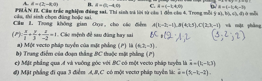 du mạt phang -x+4y-3=0
A. vector n=(2;-8;0) B. vector n=(1;-4;0) C. vector n=(-1;4;0) vector n=(-1;4;-3)
D
PHÀN II. Câu trắc nghiệm đúng sai. Thí sinh trả lời từ câu 1 đến câu 4. Trong mỗi ya),b),c) 
câu, thí sinh chọn đúng hoặc sai. , d) ở mỗi
Câu 1. Trong không gian Oxyz, cho các điểm A(1;-2;-1), B(4;1;5), C(2;3;-1) và mặt phẳng
(P): x/1 + y/3 + z/-2 =1. Các mệnh đề sau đúng hay sai
a) Một vecto pháp tuyến của mặt phẳng (P) là (6;2;-3). 
b) Trung điểm của đoạn thẳng BC thuộc mặt phẳng (P)
c) Mặt phẳng qua A và vuông góc với BC có một vecto pháp tuyến là vector n=(1;-1;3)
d) Mặt phẳng đi qua 3 điểm A, B, C có một vectơ pháp tuyến là: vector a=(5;-1;-2).