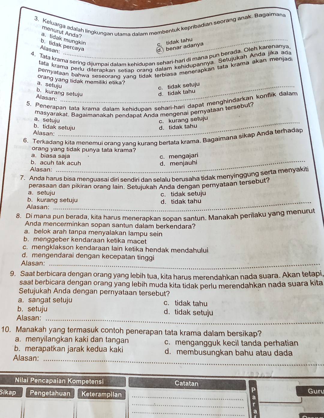 Keluarga adalah lingkungan utama dalam membentuk kepribadian seorang anak. Bagaimana
menurut Anda?
a. tidak mungkin
c tidak tahu
b.tidak percaya
Alasan:
d. benar adanya
4. Tata krama sering dijumpai dalam kehidupan sehari-hari di mana pun berada. Oleh karenanya,
tata krama perlu diterapkan setiap orang dalam kehidupannya. Setujukah Anda jika ada
pernyataan bahwa seseorang yang tidak terbiasa menerapkan tata krama akan menjadi
orang yang tidak memiliki etika?
a. setuju
c. tidak setuju
b.kurang setuju d. tidak tahu
Alasan:
5. Penerapan tata krama dalam kehidupan sehari-hari dapat menghindarkan konflik dalam
masyarakat. Bagaimanakah pendapat Anda mengenai pernyataan tersebut?
a. setuju c. kurang setuju
b. tidak setuju d. tidak tahu
Alasan:
6. Terkadang kita menemui orang yang kurang bertata krama. Bagaimana sikap Anda terhadap
orang yang tidak punya tata krama?
a. biasa saja c. mengajari
b. acuh tak acuh
Alasan: d. menjauhi
7. Anda harus bisa menguasai diri sendiri dan selalu berusaha tidak menyinggung serta menyakiti
perasaan dan pikiran orang lain. Setujukah Anda dengan pernyataan tersebut?
a. setuju
c. tidak setuju
b. kurang setuju
_
Alasan: d.tidak tahu
8. Di mana pun berada, kita harus menerapkan sopan santun. Manakah perilaku yang menurut
Anda mencerminkan sopan santun dalam berkendara?
a. belok arah tanpa menyalakan lampu sein
b. menggeber kendaraan ketika macet
c. mengklakson kendaraan lain ketika hendak mendahului
d. mengendarai dengan kecepatan tinggi
Alasan:_
9. Saat berbicara dengan orang yang lebih tua, kita harus merendahkan nada suara. Akan tetapi,
saat berbicara dengan orang yang lebih muda kita tidak perlu merendahkan nada suara kita
Setujukah Anda dengan pernyataan tersebut?
a. sangat setuju c. tidak tahu
b. setuju d. tidak setuju
_
Alasan:_
10. Manakah yang termasuk contoh penerapan tata krama dalam bersikap?
a. menyilangkan kaki dan tangan c. mengangguk kecil tanda perhatian
b. merapatkan jarak kedua kaki d. membusungkan bahu atau dada
Alasan:_
Nilai Pencapaian Kompetensi Catatan
P
Sikap Pengetahuan Keterampilan _a Guru
_
r
_
a