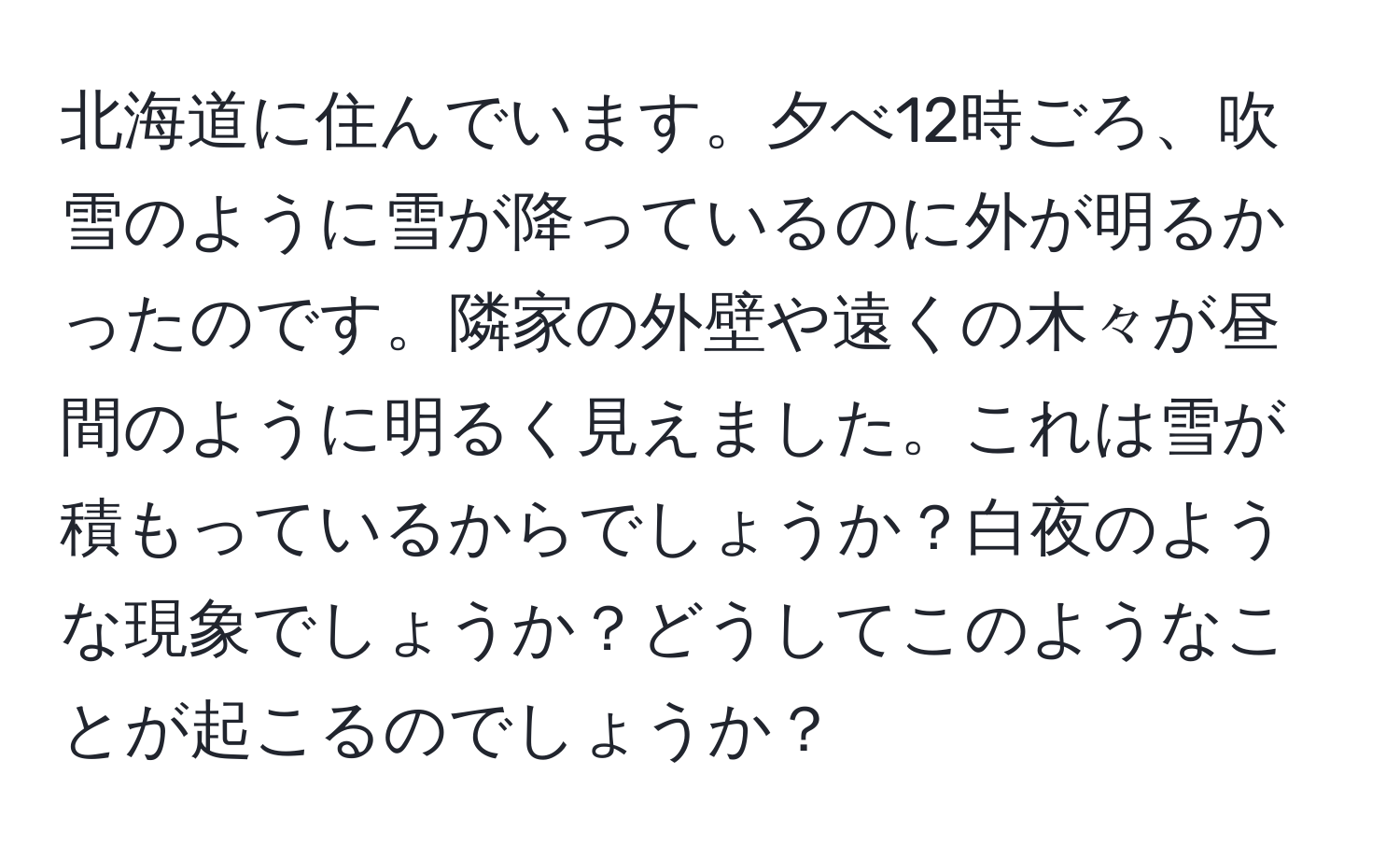 北海道に住んでいます。夕べ12時ごろ、吹雪のように雪が降っているのに外が明るかったのです。隣家の外壁や遠くの木々が昼間のように明るく見えました。これは雪が積もっているからでしょうか？白夜のような現象でしょうか？どうしてこのようなことが起こるのでしょうか？