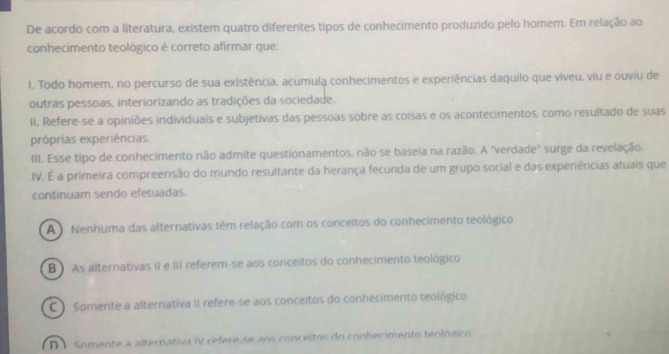 De acordo com a literatura, existem quatro diferentes tipos de conhecimento produzido pelo homem. Em relação ao
conhecimento teológico é correto afirmar que:
I. Todo homem, no percurso de sua existência, acumula conhecimentos e experiências daquilo que viveu, viu e ouviu de
outras pessoas, interiorizando as tradições da sociedade.
11. Refere-se a opiniões individuais e subjetivas das pessoas sobre as coisas e os acontecimentos, como resultado de suas
próprias experiências.
III. Esse tipo de conhecimento não admite questionamentos, não se baseia na razão. A ''verdade'' surge da revelação.
IV. É a primeira compreensão do mundo resultante da herança fecunda de um grupo social e das experiências atuais que
continuam sendo efetuadas.
A Nenhuma das alternativas têm relação com os conceitos do conhecimento teológico
B ) As alternativas II e III referem-se aos conceitos do conhecimento teológico
C Somente a alternativa II refere-se aos conceitos do conhecimento teológico
D 1 Somente a alternativa IV refere se aos conceitos do conherimento teológico