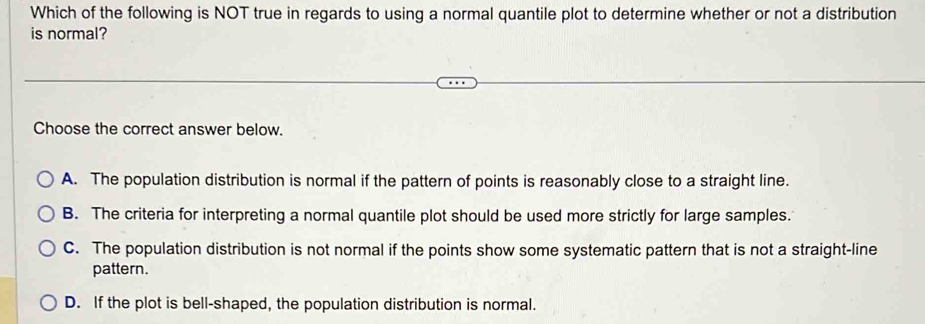 Which of the following is NOT true in regards to using a normal quantile plot to determine whether or not a distribution
is normal?
Choose the correct answer below.
A. The population distribution is normal if the pattern of points is reasonably close to a straight line.
B. The criteria for interpreting a normal quantile plot should be used more strictly for large samples.
C. The population distribution is not normal if the points show some systematic pattern that is not a straight-line
pattern.
D. If the plot is bell-shaped, the population distribution is normal.