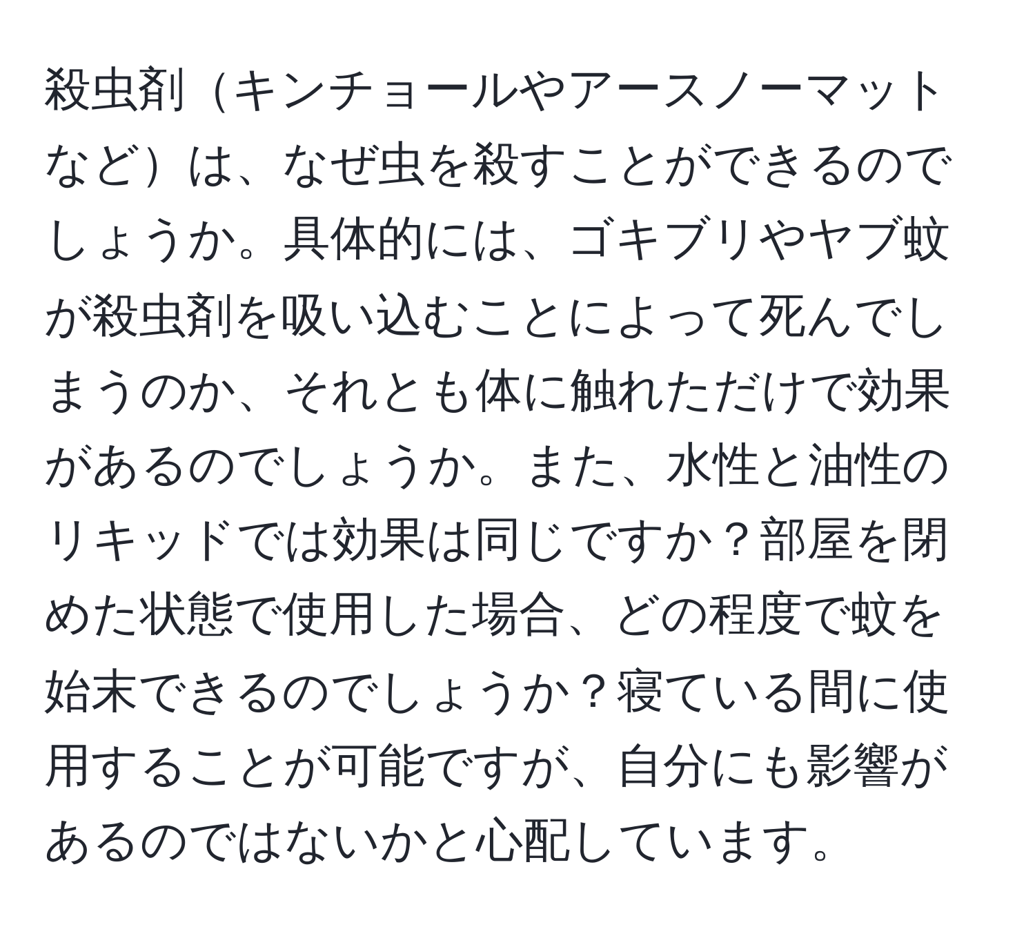 殺虫剤キンチョールやアースノーマットなどは、なぜ虫を殺すことができるのでしょうか。具体的には、ゴキブリやヤブ蚊が殺虫剤を吸い込むことによって死んでしまうのか、それとも体に触れただけで効果があるのでしょうか。また、水性と油性のリキッドでは効果は同じですか？部屋を閉めた状態で使用した場合、どの程度で蚊を始末できるのでしょうか？寝ている間に使用することが可能ですが、自分にも影響があるのではないかと心配しています。