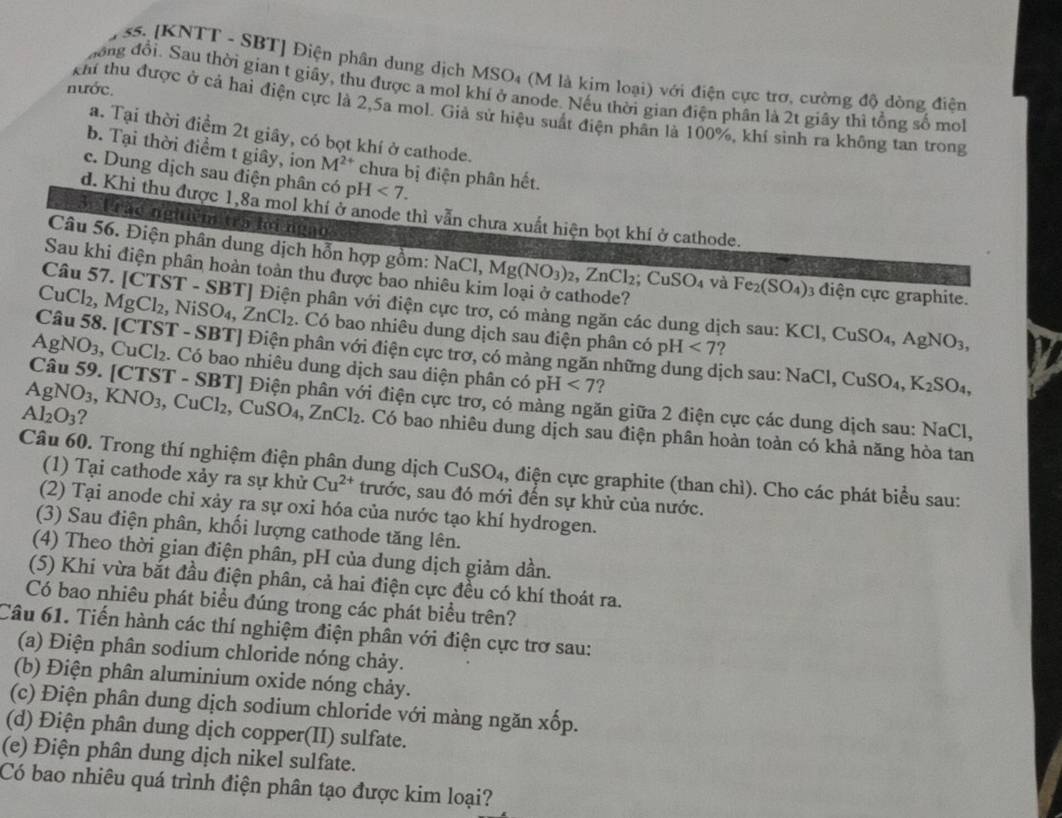 [KNTT - SBT] Điện phân dung dịch MSO₄ (M là kim loại) với điện cực trơ, cường độ dòng điện
nước.
đong đổi. Sau thời gian t giây, thu được a mol khí ở anode. Nếu thời gian điện phân là 2t giây thì tổng số mot
khi thu được ở cả hai điện cực là 2,5a mol. Giả sử hiệu suất điện phần là 100%, khí sinh ra không tan trong
a. Tại thời điểm 2t giây, có bọt khí ở cathode.
b. Tại thời điểm t giây, ion M^(2+) chưa bị điện phân hết.
c. Dung dịch sau điện phân có pH<7.
d. Khi thu được 1,8a mol khí ở anode thì vẫn chưa xuất hiện bọt khí ở cathode.
3. Tráo nghiêm tra lời ngào
Câu 56. Điện phân dung dịch hỗn hợp gồm: 1 sqrt(a)C 1. Mg(NO_3)_2,ZnCl_2;CuSO_4 và Fe_2(SO_4) 3 điện cực graphite.
Sau khi điện phân hoàn toàn thu được bao nhiêu kim loại ở cathode?
Câu 57. [CTST-S
CuCl 2. MgCl_2,NiSO_4,ZnCl_2 BT] Điện phân với điện cực trơ, có màng ngăn các dung dịch sau: I KCl,CuSO_4,AgNO_3,. Có bao nhiêu dung dịch sau điện phân c 6pH<7</tex> ?
Câu 58. [CTST - SBT] Điện phân với điện cực trơ, có màng ngăn nhữn ịch sau: NaCl,CuSO_4,K_2SO_4,
AgNO_3 3, CuCl₂. Có bao nhiêu dung dịch sau diện phân có pH <7</tex> ?
Câu 59. [CTST - SBT] Điện phân với điện cực trơ, có màng ngăn giữa 2 điện cực các dung dịch sau: NaCl,
Al_2O_3 ?
AgNO_3,KNO_3 ,CuCl_2 , C SO_4,ZnCl_2. Có bao nhiêu dung dịch sau điện phân hoàn toàn có khả năng hòa tan
Câu 60. Trong thí nghiệm điện phân dung dịch CuSO₄, điện cực graphite (than chì). Cho các phát biểu sau:
(1) Tại cathode xảy ra sự khử Cu^(2+) trước, sau đó mới đến sự khử của nước.
(2) Tại anode chỉ xảy ra sự oxi hóa của nước tạo khí hydrogen.
(3) Sau điện phân, khối lượng cathode tăng lên.
(4) Theo thời gian điện phân, pH của dung dịch giảm dần.
(5) Khi vừa bắt đầu điện phân, cả hai điện cực đều có khí thoát ra.
Có bao nhiêu phát biểu đúng trong các phát biểu trên?
Câu 61. Tiến hành các thí nghiệm điện phân với điện cực trơ sau:
(a) Điện phân sodium chloride nóng chảy.
(b) Điện phân aluminium oxide nóng chảy.
(c) Điện phân dung dịch sodium chloride với màng ngăn xốp.
(d) Điện phân dung dịch copper(II) sulfate.
(e) Điện phân dung dịch nikel sulfate.
Có bao nhiêu quá trình điện phân tạo được kim loại?