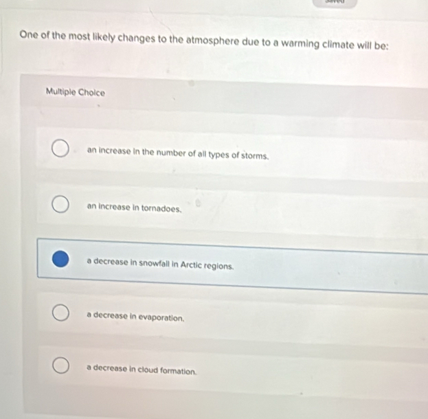 One of the most likely changes to the atmosphere due to a warming climate will be:
Multiple Choice
an increase in the number of all types of storms.
an increase in tornadoes.
a decrease in snowfall in Arctic regions.
a decrease in evaporation.
a decrease in cloud formation.