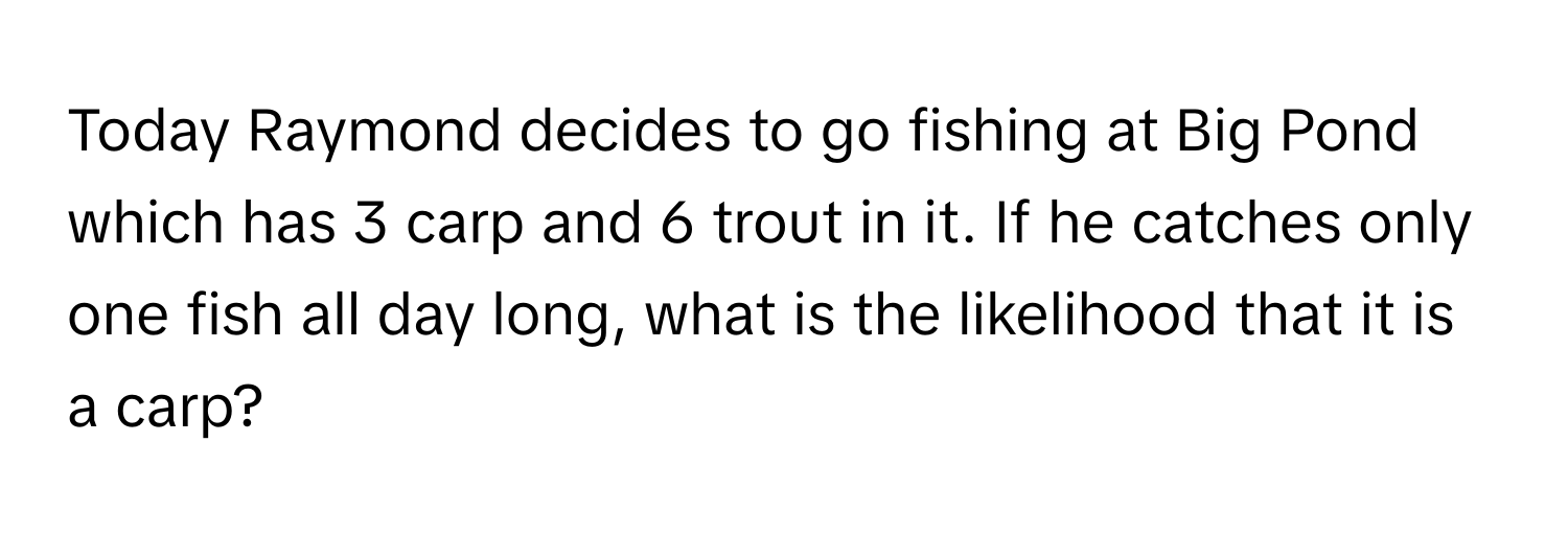 Today Raymond decides to go fishing at Big Pond which has 3 carp and 6 trout in it. If he catches only one fish all day long, what is the likelihood that it is a carp?