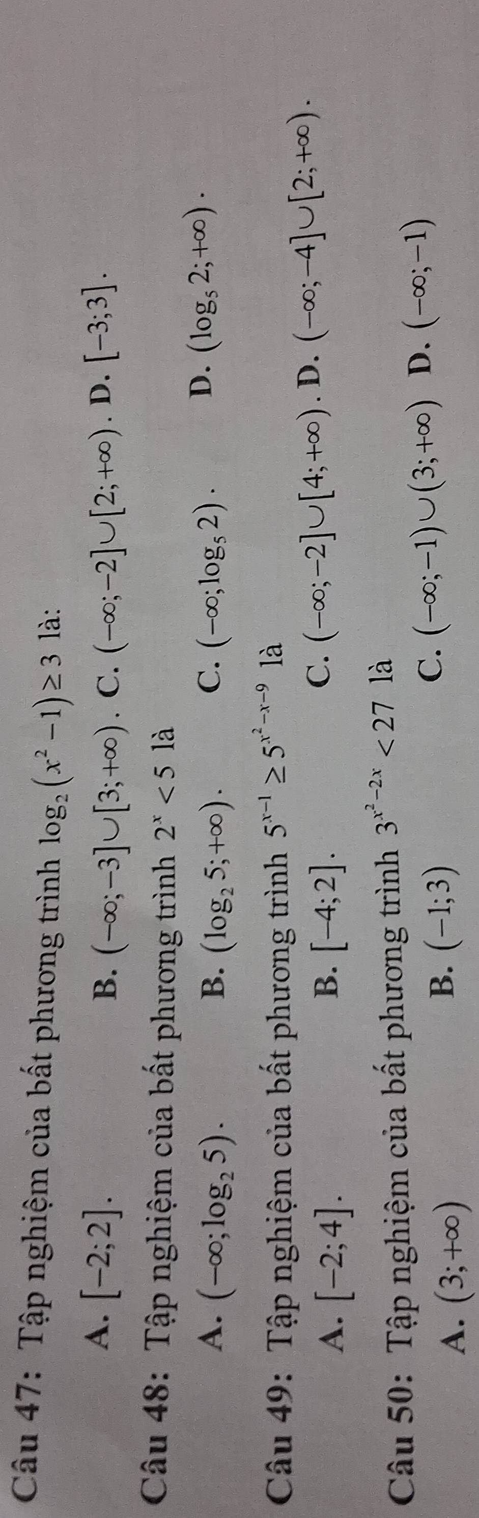 Tập nghiệm của bất phương trình log _2(x^2-1)≥ 3 là:
A. [-2;2].. D. [-3;3].
B. (-∈fty ;-3]∪ [3;+∈fty ). C. (-∈fty ;-2]∪ [2;+∈fty )
Câu 48: Tập nghiệm của bất phương trình 2^x<5la</tex>
C.
A. (-∈fty ;log _25). B. (log _25;+∈fty ). (-∈fty ;log _52).
D. (log _52;+∈fty ). 
Câu 49: Tập nghiệm của bất phương trình 5^(x-1)≥ 5^(x^2)-x-9 là
B.
A. [-2;4]. [-4;2].
C. (-∈fty ;-2]∪ [4;+∈fty ). D. (-∈fty ;-4]∪ [2;+∈fty ). 
Câu 50: Tập nghiệm của bất phương trình 3^(x^2)-2x<27</tex> là
A. (3;+∈fty )
B. (-1;3)
C. (-∈fty ;-1)∪ (3;+∈fty ) D. (-∈fty ;-1)