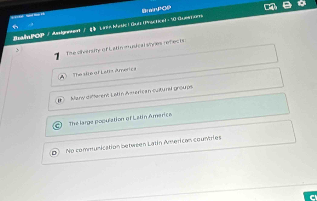 BrainPOP

BrainPOP / Assignment Latin Music | Quiz (Practice) - 10 Questions
1 The diversity of Latin musical styles reflects:
The size of Latin America
B Many different Latin American cultural groups
The large population of Latin America
No communication between Latin American countries