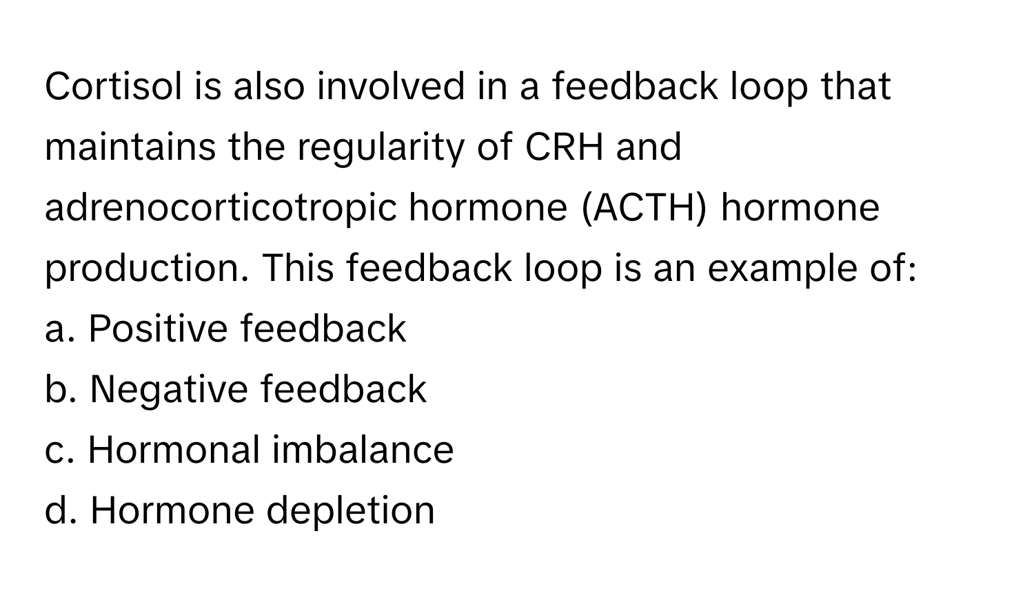 Cortisol is also involved in a feedback loop that maintains the regularity of CRH and adrenocorticotropic hormone (ACTH) hormone production. This feedback loop is an example of:

a. Positive feedback
b. Negative feedback
c. Hormonal imbalance
d. Hormone depletion