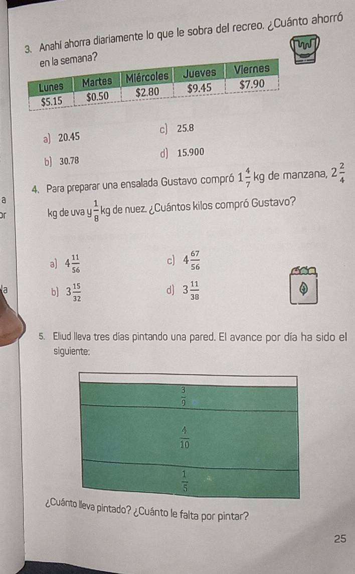 Anahí ahorra diariamente lo que le sobra del recreo. ¿Cuánto ahorró
W
a) 20.45 c) 25.8
b) 30.78 d) 15.900
4. Para preparar una ensalada Gustavo compró 1 4/7 kg de manzana, 2 2/4 
a
or kg de uva y  1/8 k g de nuez. ¿Cuántos kilos compró Gustavo?
c)
a) 4 11/56  4 67/56 
a b) 3 15/32  3 11/38 
d]
5. Eliud lleva tres días pintando una pared. El avance por día ha sido el
siguiente:
¿Cuva pintado? ¿Cuánto le falta por pintar?
25