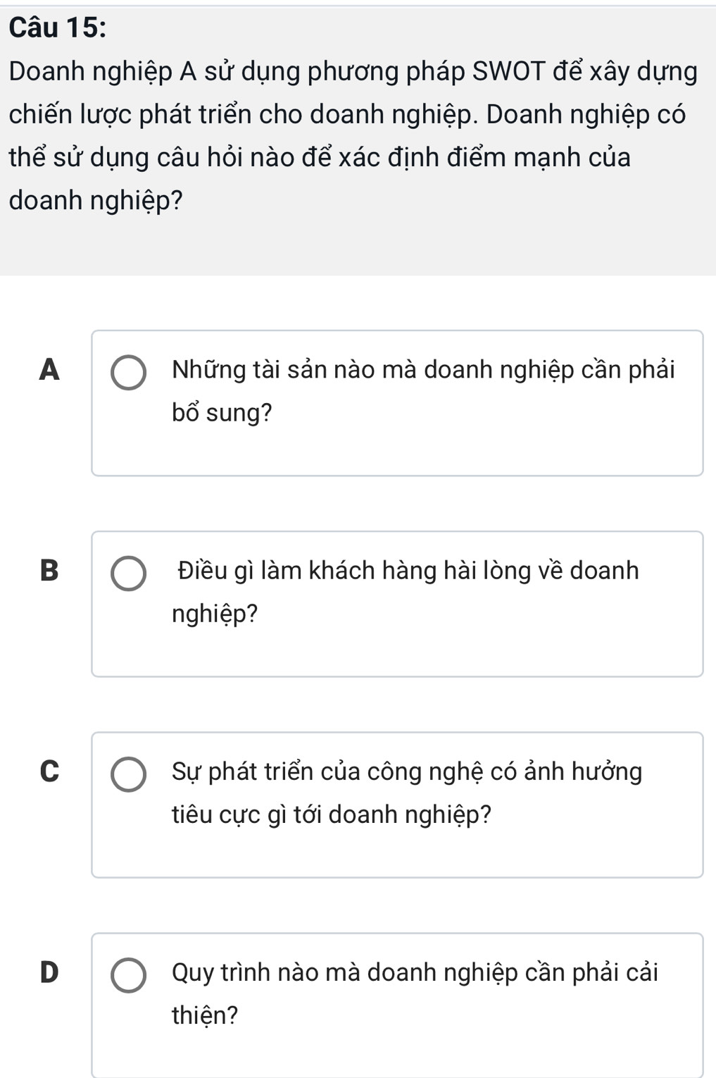 Doanh nghiệp A sử dụng phương pháp SWOT để xây dựng
chiến lược phát triển cho doanh nghiệp. Doanh nghiệp có
thể sử dụng câu hỏi nào để xác định điểm mạnh của
doanh nghiệp?
A Những tài sản nào mà doanh nghiệp cần phải
bổ sung?
B Điều gì làm khách hàng hài lòng về doanh
nghiệp?
C Sự phát triển của công nghệ có ảnh hưởng
tiêu cực gì tới doanh nghiệp?
D Quy trình nào mà doanh nghiệp cần phải cải
thiện?