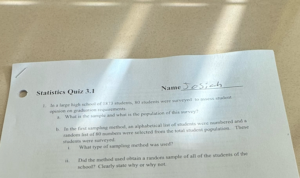 Statistics Quiz 3.1 Name 
_ 
1. In a large high school of 1873 students, 80 students were surveyed to assess student 
opinion on graduation requirements 
a. What is the sample and what is the population of this survey? 
b. In the first sampling method, an alphabetical list of students were numbered and a 
random list of 80 numbers were selected from the total student population. These 
students were surveyed. 
i. What type of sampling method was used? 
ii. Did the method used obtain a random sample of all of the students of the 
school? Clearly state why or why not.