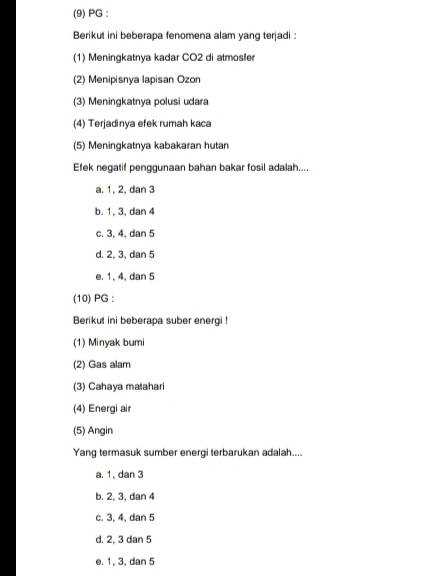 (9) PG :
Berikut ini beberapa fenomena alam yang terjadi :
(1) Meningkatnya kadar CO2 di atmosfer
(2) Menipisnya Iapisan Ozon
(3) Meningkatnya polusi udara
(4) Terjadinya efek rumah kaca
(5) Meningkatnya kabakaran hutan
Efek negatif penggunaan bahan bakar fosil adalah....
a. 1, 2, dan 3
b. 1, 3, dan 4
c. 3, 4, dan 5
d. 2, 3, dan 5
e. 1, 4, dan 5
(10) PG :
Berikut ini beberapa suber energi !
(1) Minyak bumi
(2) Gas alam
(3) Cahaya matahari
(4) Energi air
(5) Angin
Yang termasuk sumber energi terbarukan adalah....
a. 1, dan 3
b. 2, 3, dan 4
c. 3, 4, dan 5
d. 2, 3 dan 5
e. 1, 3, dan 5