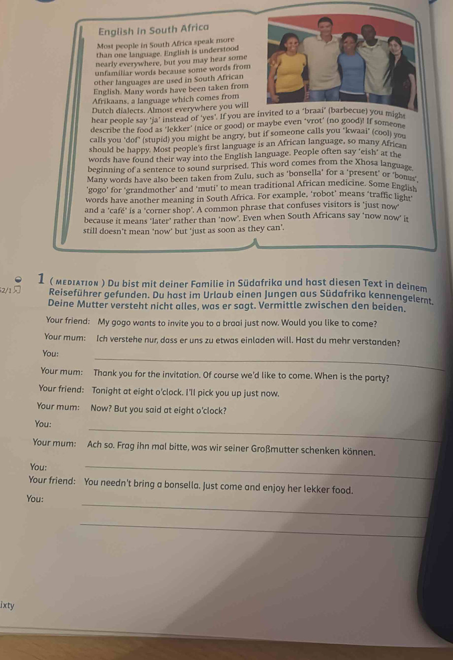 English in South Africa
Most people in South Africa speak more
than one language. English is understood
nearly everywhere, but you may hear some
unfamíliar words because some words from
other languages are used in South African
English. Many words have been taken from
Afrikaans, a language which comes from
Dutch dialects. Almost everywhere you will
hear people say ‘ja’ instead of ‘yes’. If you are invited to e) you might
describe the food as 'lekker' (nice or good) or maybe even ‘vrot’ (no good)! If someone
calls you 'dof' (stupid) you might be angry, but if someone calls you ‘kwaai’ (cool) you
should be happy. Most people's first language is an African language, so many African
words have found their way into the English language. People often say ‘eish’ at the
beginning of a sentence to sound surprised. This word comes from the Xhosa language.
Many words have also been taken from Zulu, such as ‘bonsella’ for a ‘present’ or ‘bonus’,
‘gogo’ for ‘grandmother’ and ‘muti’ to mean traditional African medicine. Some English
words have another meaning in South Africa. For example, ‘robot’ means ‘traffic light’
and a 'café' is a ‘corner shop’. A common phrase that confuses visitors is "just now'
because it means ‘later’ rather than ‘now’. Even when South Africans say ‘now now’ it
still doesn’t mean ‘now’ but ‘just as soon as they can’.
1 ( мεрιλτιоΝ ) Du bist mit deiner Familie in Südafrika und hast diesen Text in deinem
2/1  Reiseführer gefunden. Du hast im Urlaub einen Jungen aus Südafrika kennengelernt.
Deine Mutter versteht nicht alles, was er sagt. Vermittle zwischen den beiden.
Your friend: My gogo wants to invite you to a braai just now. Would you like to come?
Your mum: Ich verstehe nur, dass er uns zu etwas einladen will. Hast du mehr verstanden?
_
You:
Your mum: Thank you for the invitation. Of course we’d like to come. When is the party?
Your friend: Tonight at eight o’clock. I'll pick you up just now.
Your mum: Now? But you said at eight o’clock?
_
You:
Your mum: Ach so. Frag ihn mal bitte, was wir seiner Großmutter schenken können.
You:
_
Your friend: You needn't bring a bonsella. Just come and enjoy her lekker food.
_
You:
_
ixty