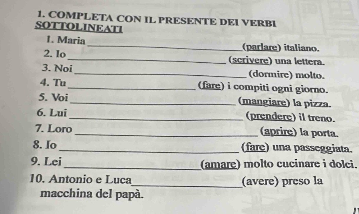 COMPLETA CON IL PRESENTE DEI VERBI 
SOTTOLINEATI 
_ 
1. Maria 
(parlare) italiano. 
2. Io_ (scrivere) una lettera. 
3. Noi_ (dormire) molto. 
4. Tu_ (fare) i compiti ogni giorno. 
5. Voi _(mangiare) la pizza. 
6. Lui 
_(prendere) il treno. 
7. Loro _(aprire) la porta. 
8. Io _(fare) una passeggiata. 
9. Lei 
_(amare) molto cucinare i dolci. 
10. Antonio e Luca_ (avere) preso la 
macchina del papá.