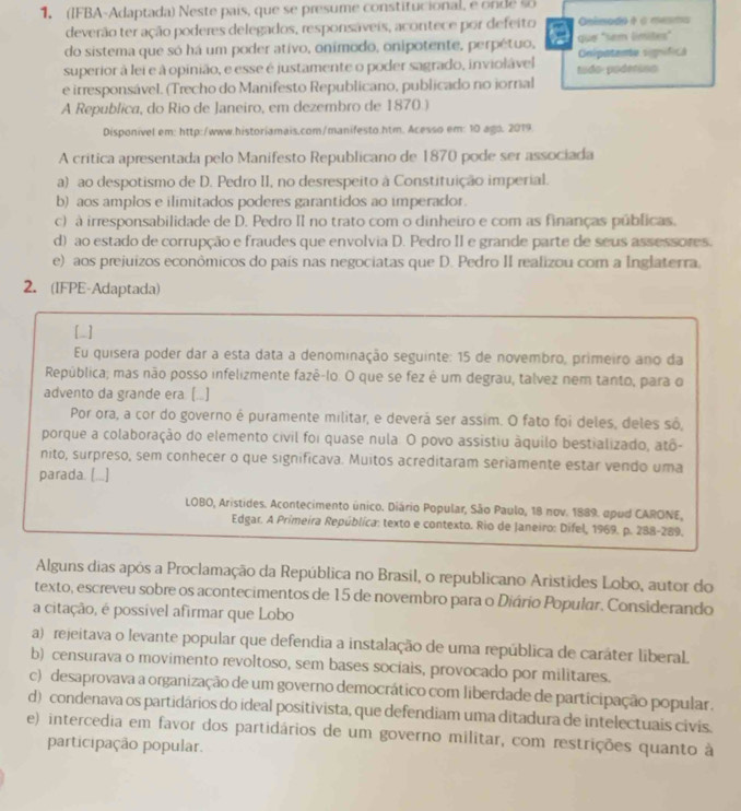 (IFBA-Adaptada) Neste pais, que se presume constitucional, e on de  
deverão ter ação poderes delegados, responsáveis, acontece por defeito Onimado é à mesma
do sistema que só há um poder ativo, onímodo, onipotente, perpétuo, que "sem límites"
superior à lei e à opinião, e esse é justamente o poder sagrado, inviolável tudo- poderins Cnipatente significl
e irresponsável. (Trecho do Manifesto Republicano, publicado no iornal
A Republica, do Rio de Janeiro, em dezembro de 1870.)
Disponivel em: http:/www.historiamais.com/manifesto.htm. Acesso em: 10 ago. 2019.
A critica apresentada pelo Manifesto Republicano de 1870 pode ser associada
a) ao despotismo de D. Pedro II, no desrespeito à Constituição imperial.
b) aos amplos e ilimitados poderes garantidos ao imperador.
c) à irresponsabilidade de D. Pedro II no trato com o dinheiro e com as finanças públicas.
d) ao estado de corrupção e fraudes que envolvia D. Pedro II e grande parte de seus assessores.
e) aos prejuizos econômicos do país nas negociatas que D. Pedro II realizou com a Inglaterra.
2. (IFPE-Adaptada)
[_]
Eu quisera poder dar a esta data a denominação seguinte: 15 de novembro, primeiro ano da
República; mas não posso infelizmente fazê-lo. O que se fez é um degrau, talvez nem tanto, para o
advento da grande era (...]
Por ora, a cor do governo é puramente militar, e deverá ser assim. O fato foi deles, deles sô,
porque a colaboração do elemento civil foi quase nula. O povo assistiu áquilo bestializado, atô-
nito, surpreso, sem conhecer o que significava. Muitos acreditaram seriamente estar vendo uma
parada. [...]
LOBO, Aristides. Acontecimento único. Diário Popular, São Paulo, 18 nov. 1889. apud CARONE,
Edgar. A Primeira República: texto e contexto. Rio de Janeiro: Dífel, 1969. p. 288-289.
Alguns dias apôs a Proclamação da República no Brasil, o republicano Aristides Lobo, autor do
texto, escreveu sobre os acontecimentos de 15 de novembro para o Diário Popular. Considerando
a citação, é possível afirmar que Lobo
a) rejeitava o levante popular que defendia a instalação de uma república de caráter liberaL.
b) censurava o movimento revoltoso, sem bases sociais, provocado por militares.
c) desaprovava a organização de um governo democrático com liberdade de participação popular.
d) condenava os partidários do ideal positivista, que defendiam uma ditadura de intelectuais civis.
e) intercedia em favor dos partidários de um governo militar, com restrições quanto à
participação popular.