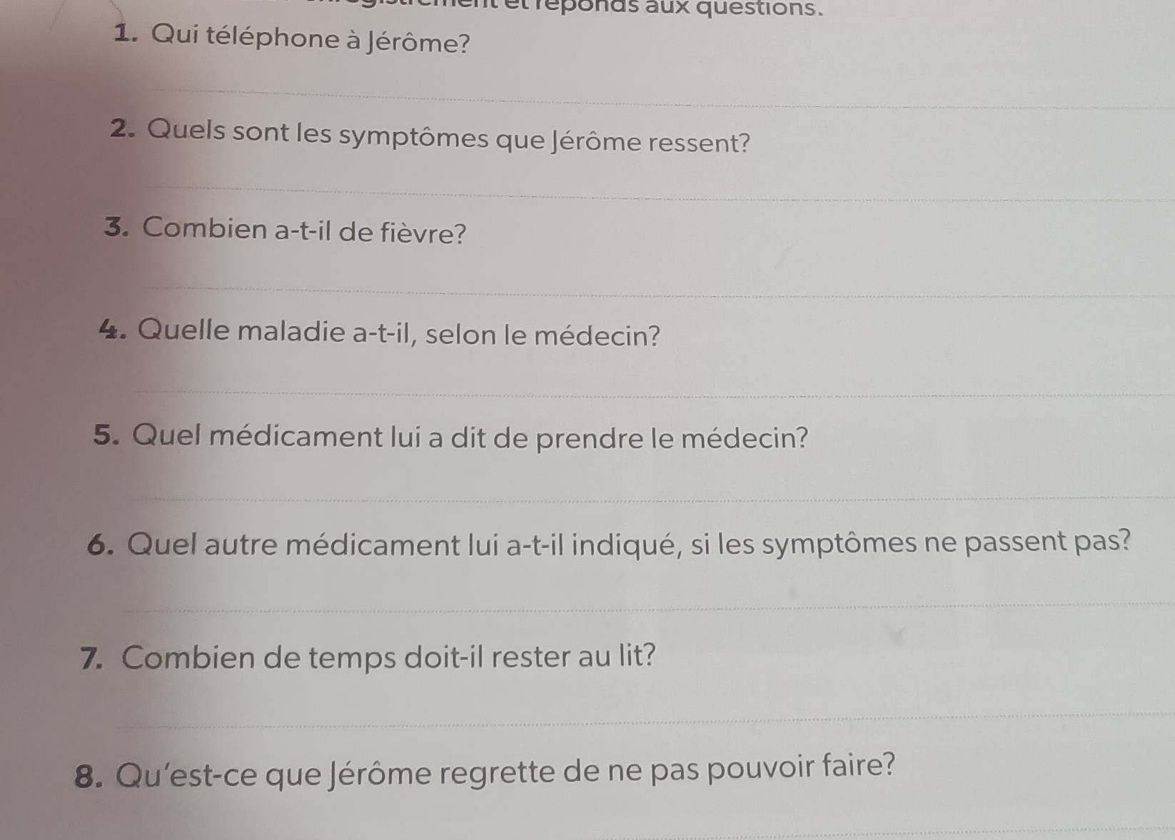 et reponds aux questions. 
1. Qui téléphone à Jérôme? 
_ 
2. Quels sont les symptômes que Jérôme ressent? 
_ 
3. Combien a-t-il de fièvre? 
_ 
4 . Quelle maladie a-t-il, selon le médecin? 
_ 
5. Quel médicament lui a dit de prendre le médecin? 
_ 
6. Quel autre médicament lui a-t-il indiqué, si les symptômes ne passent pas? 
_ 
7. Combien de temps doit-il rester au lit? 
_ 
8. Qu'est-ce que Jérôme regrette de ne pas pouvoir faire? 
_