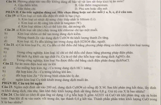 Cầu 16. Phương pháp nào sau đây không dùng để bão vệ vật làm sắt thép khôi bị ăn mòn?
A. Gần thêm kẽm. B. Gắn thêm magnesium.
C. Gần thêm chì. D. Phú sơn hoặc dầu mỡ.
PHÀN II. Câu trấc nghiệm đúng sai. Hãy chọn đúng hoặc sai cho mỗi ý a, b, c, d ở câu sau.
Câu 19. a) Kim loại có tinh dẫn điện tốt nhất là bạc (Ag).
b. Kim loại có nhiệt độ nóng chảy thấp nhất là lithium (Li).
c. Kim loại có độ cứng lớn nhất là tungsten (W).
d. Kim loại nhôm (Al) có thể kéo dài, dát mông tốt.
Câu 20. a) Kim loại sắt (dư) cháy trong khí chlorine chỉ tạo một muối.
b)  Kim loại nhôm có thể tan trong dung dịch kiểm.
c)    Nhúng thanh Zn vào dung dịch CuSO4 thì khối lượng thanh Zn tăng.
d)         Kim loại Al, Fe đều không tan trong dung dịch H2SO4 đặc, nguội.
Cầu 21. a) Các kim loại Fe, Al, Cu đều có thể điều chế bằng phương pháp dùng co khủ oxide kim loại tương
ứng.
b) Trong công nghiệp, kim loại AI chi có thể điều chế được bằng phương pháp điện phân.
c)  Để tách Ag khỏi các tạp chất Fe, Cu ta có thể cho hỗn họp vào dung dịch Ag NO_3 du.
d) Trong công nghiệp, kim loại Na được điều chế bằng cách điện phân dung dịchNaCl.
Câu 22. Sự ăn mòn điện hoá xảy ra khi
a) cho miếng hợp kim Ag - Cu trong dung dịch HC1 loãng.
b) đặt hợp kim Zn - Cu trong không khí âm.
c) đốt hợp kim Zn “ Fe trong bình chứa khí O_2 du.
d) ngâm kim loại Cụ tinh khiết trong dung dịch muối ăn.
PHÀN III. Câu trả lời ngắn
Cầu 23. Ngâm một đinh sắt vào 200 mL dựng dịch CuSO4 có nồng độ X M. Sau khi phản ứng kết thúc, lấy đinh
ra khỏi dung dịch, rừa nhẹ, làm khô thấy khối lượng đinh sắt tăng thêm 0,8 g. Giá trị của X là bao nhiêu?
Câu 24. Cho khí co (dư) đi qua ống sứ dựng 1,0 g hỗn hợp X gồm Al2O3 và CuO tới khi phản ứng xảy ra hoàn
toàn. Dan khí đi ra vào nước vôi trong dư, tạo thành 0,4 g kết tủa. Thành phần phân trăm khổi lượng CuO trong
X là bao nhiệu?