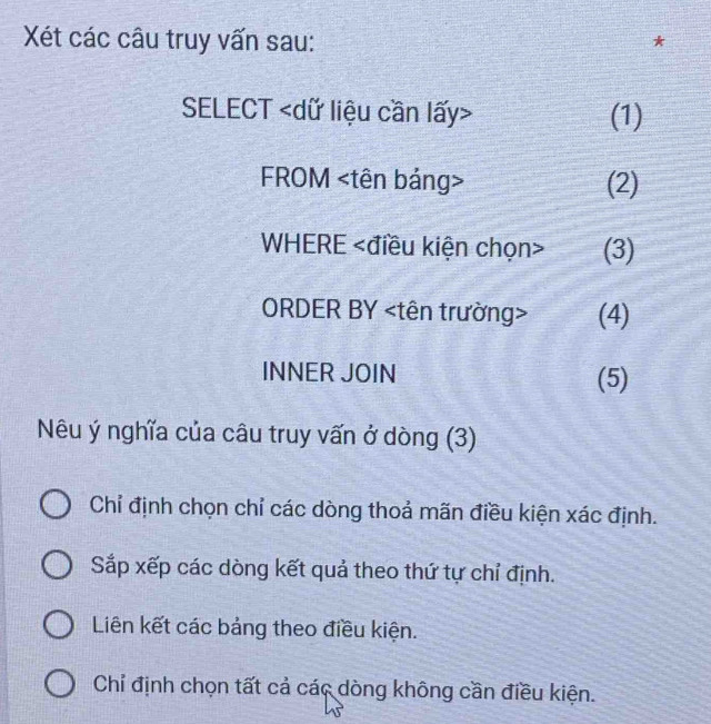 Xét các câu truy vấn sau:
SELECT (1)
FROM (2)
WHERE (3)
ORDER BY (4)
INNER JOIN
(5)
Nêu ý nghĩa của câu truy vấn ở dòng (3)
Chỉ định chọn chỉ các dòng thoả mãn điều kiện xác định.
Sắp xếp các dòng kết quả theo thứ tự chỉ định.
Liên kết các bảng theo điều kiện.
Chỉ định chọn tất cả các dòng không cần điều kiện.