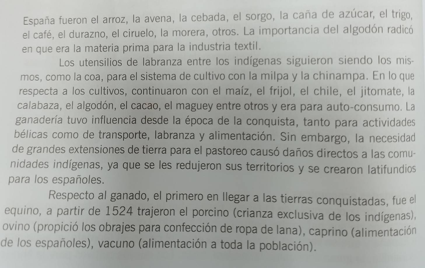 España fueron el arroz, la avena, la cebada, el sorgo, la caña de azúcar, el trigo, 
el café, el durazno, el ciruelo, la morera, otros. La importancia del algodón radicó 
en que era la materia prima para la industria textil. 
Los utensilios de labranza entre los indígenas siguieron siendo los mis- 
mos, como la coa, para el sistema de cultivo con la milpa y la chinampa. En lo que 
respecta a los cultivos, continuaron con el maíz, el frijol, el chile, el jitomate, la 
calabaza, el algodón, el cacao, el maguey entre otros y era para auto-consumo. La 
ganadería tuvo influencia desde la época de la conquista, tanto para actividades 
bélicas como de transporte, labranza y alimentación. Sin embargo, la necesidad 
de grandes extensiones de tierra para el pastoreo causó daños directos a las comu- 
nidades indígenas, ya que se les redujeron sus territorios y se crearon latifundios 
para los españoles. 
Respecto al ganado, el primero en llegar a las tierras conquistadas, fue el 
equino, a partir de 1524 trajeron el porcino (crianza exclusiva de los indígenas), 
ovino (propició los obrajes para confección de ropa de lana), caprino (alimentación 
de los españoles), vacuno (alimentación a toda la población).