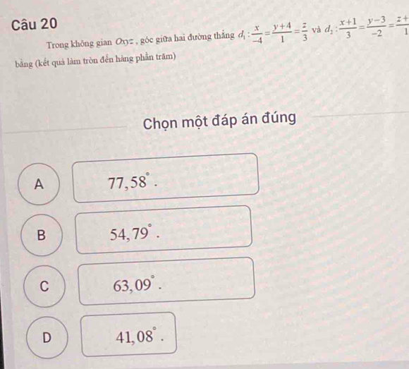 Trong không gian Oxyz , góc giữa hai đường thắng d_1: x/-4 = (y+4)/1 = z/3  và d_1: (x+1)/3 = (y-3)/-2 = (z+)/1 
bằng (kết quả làm tròn đến hàng phần trăm)
Chọn một đáp án đúng
A 77,58°.
B 54,79°.
C 63,09°.
D 41,08°.