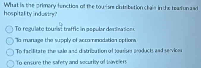 What is the primary function of the tourism distribution chain in the tourism and
hospitality industry?
To regulate tourist traffic in popular destinations
To manage the supply of accommodation options
To facilitate the sale and distribution of tourism products and services
To ensure the safety and security of travelers