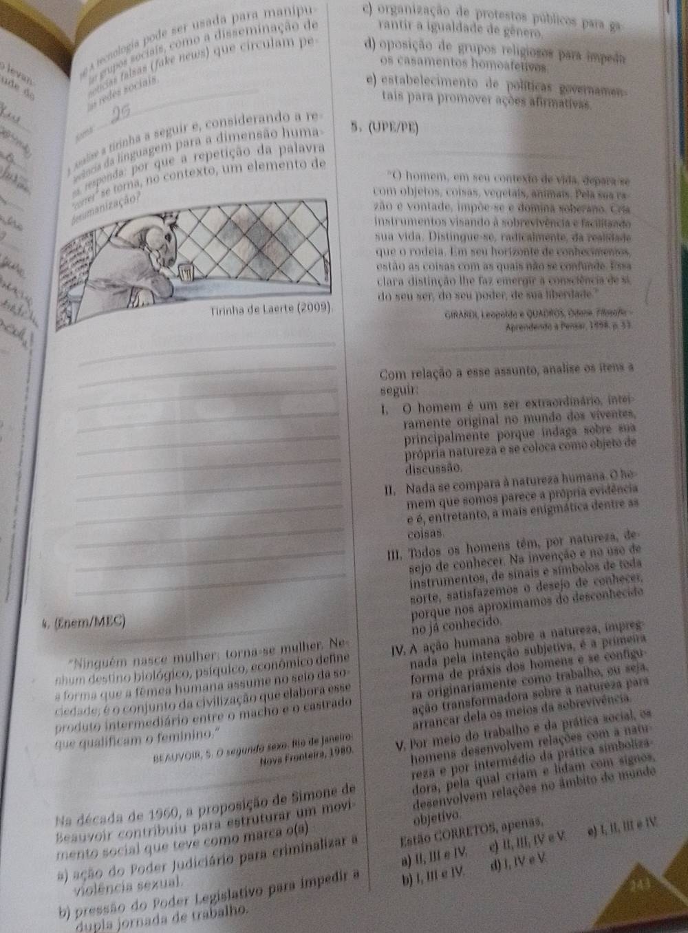 a recnología pode ser usada para manipu c) organização de protestos públicos para ga
= redes sociais ta grupos socisis, como a disseminação de rantir a igualdade de gênero.
os casamentos homoafetivos
u d e de  noticias falsas (fake news) que círculam pe d) oposição de grupos religiosos para impeda
e) estabelecimento de políticas goveramen-
_
tais para promover ações afirmativas.
_
_
a salse a tirinha a seguir e, considerando a re
nia da inguagem para a dimensão h um 5、 (UPE/PE)
esponda: por que a repetição da palavra
"O homem, em seu contexto de vida, depara se
_
orna, no contexto, um elemento de
com objetos, coisas, vegetais, animais. Pela s a a ra
zão e vontade, impõe-se e domina soberano, Cria
he  instrumentos visando à sobrevivência e facilitando
_
sua vida, Distingue-se, radicalmente, da realidade
que o rodeia. Em seu horizonte de conhecientos,
estão as coisas com as quais não se confunde. Essa
clara distinção lhe faz emergir a consciência de  si
do seu ser, do seu poder, de sua liberdade."
_
GIRARDI, Leopolda e QUADRÓS, Odena, Fiogaña 
_
Aprendendo à Pensar, 1998, p. 53
_
_
_Com relação a esse assunto, analise os itens a
seguir:
_
I. O homem é um ser extraordinário, intei-
ramente original no mundo dos viventes.
_principalmente porque indaga sobre sua
_
própria natureza e se coloca como objeto de
discussão.
_II, Nada se compara à natureza humana. O he-
mem que somos parece a própria evidência
_
_é é, entretanto, a mais enigmática dentre as
colsas
_III. Todos os homens têm, por natureza, de
sejo de conhecer. Na invenção e no uso de
_instrumentos, de sínais e símbolos de toda
sorte, satisfazemos o desejo de conhecer,
4. (Enem/MEC)
porque nos aproxímamos do desconhecião
*Ninguém nasce mulher: torna-se mulher. Ne- no já conhecido.
nhum destino biológico, psíquico, econômico define IV. A ação humana sobre a natureza, impreg-
a forma que a fêmea humana assume no selo dá so- nada pela intenção subjetiva, é a primeira
ciedade; é o conjunto da civilização que elabora esse forma de práxis dos homens e se configu 
tração transformadora sobre a natureza para
produto intermediário entre o macho e o castrado ra originariamente como trabalho, ou seja.
BEAUVOIR, S. O segundo sexo. Rio de Janeiro: arrancar dela os meios da sobrevivência
Nova Fronteira, 1980. V. Por meio do trabalho e da prática social, os
que qualificam o feminino."
homens desenvolvem relações com  a na
reza e por intermédio da prática simboliza
Na década de 1960, a proposição de Simone de dora, pela qual críam e lidam com signos,
Beauvoir contribuiu para estruturar um movi desenvolvem relações no âmbito do mundo
objetívo.
mento social que tevé como marca o(a)
#) ação do Poder Judiciário para criminalizar a Estão CORRETOS, apenas,
d) I, IV e V
b) pressão do Poder Legislativo para impedir a b) I, III e IV. a) I, II ∈ IV. e) II, III, IV e V e) I, II, III e IV
violência sexual.
dupla jornada de trabalho.