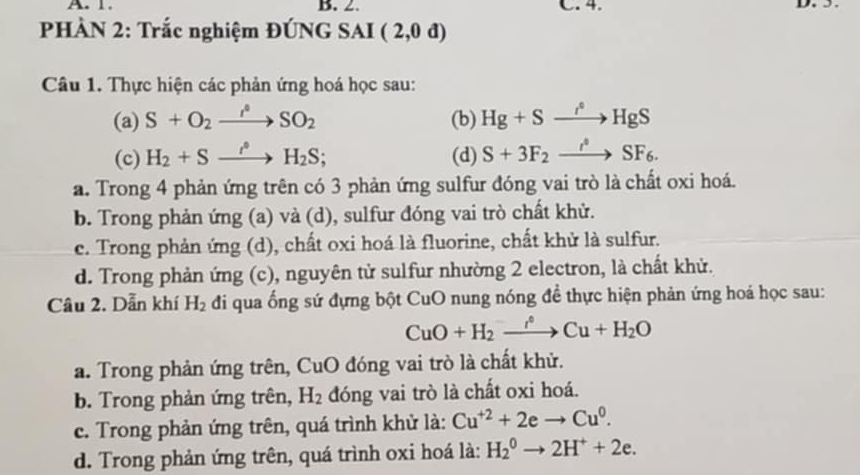 1. B. 2. C. 4.
PHÀN 2: Trắc nghiệm ĐÚNG SAI (2,0d)
Câu 1. Thực hiện các phản ứng hoá học sau:
(a) S+O_2xrightarrow f°SO_2 (b) Hg+Sto HgS
(c) H_2+Sxrightarrow i°H_2S; (d) S+3F_2xrightarrow i^4SF_6.
a. Trong 4 phản ứng trên có 3 phản ứng sulfur đóng vai trò là chất oxi hoá.
b. Trong phản ứng (a) và (d), sulfur đóng vai trò chất khử.
c. Trong phản ứng (d), chất oxi hoá là fluorine, chất khử là sulfur.
d. Trong phản ứng (c), nguyên tử sulfur nhường 2 electron, là chất khử.
Câu 2. Dẫn khí H_2 đi qua ống sứ đựng bột CuO nung nóng đề thực hiện phản ứng hoá học sau:
CuO+H_2xrightarrow f°Cu+H_2O
a. Trong phản ứng trên, CuO đóng vai trò là chất khử.
b. Trong phản ứng trên, H_2 đóng vai trò là chất oxi hoá.
c. Trong phản ứng trên, quá trình khử là: Cu^(+2)+2eto Cu^0.
d. Trong phản ứng trên, quá trình oxi hoá là: H_2^(0to 2H^+)+2e.