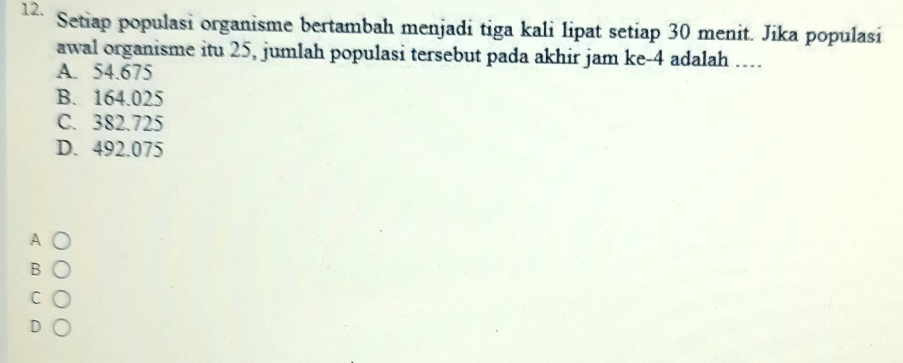 Setiap populasi organisme bertambah menjadi tiga kali lipat setiap 30 menit. Jika populasi
awal organisme itu 25, jumlah populasi tersebut pada akhir jam ke -4 adalah ....
A. 54.675
B. 164.025
C. 382.725
D. 492.075
A
B
C