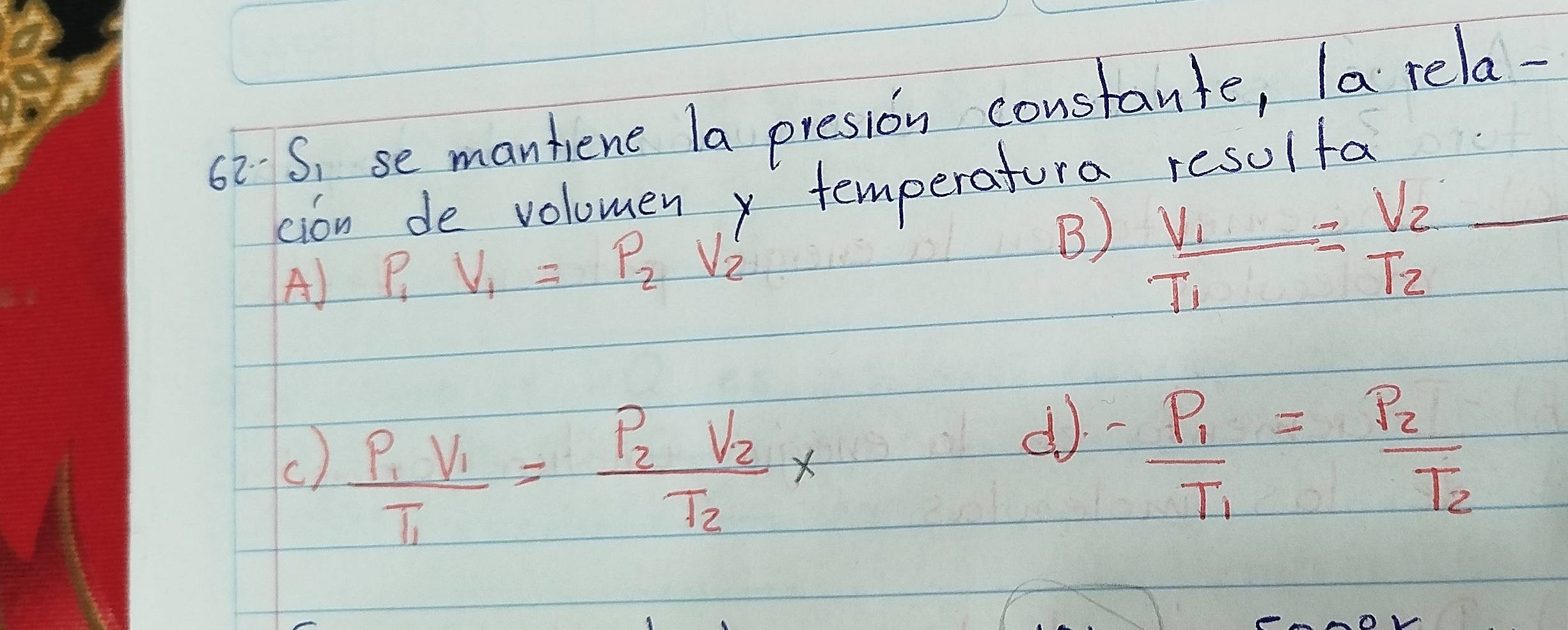 S, se mantene la presion constante, la rela-
cion de volomen temperatura resulfa
A) P V_1=p_2V_2'
B) frac V_1T_1=frac V_2T_2=
() frac p_1V_1T_1=frac p_2V_2T_2*
d -frac P_1T_1=frac P_2T_2