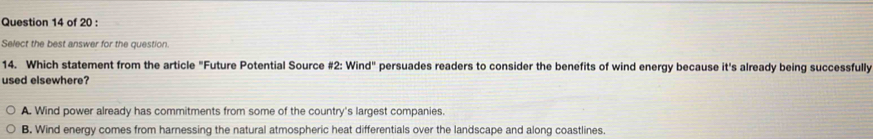 Select the best answer for the question.
14. Which statement from the article "Future Potential Source #2: Wind" persuades readers to consider the benefits of wind energy because it's already being successfully
used elsewhere?
A. Wind power already has commitments from some of the country's largest companies.
B. Wind energy comes from harnessing the natural atmospheric heat differentials over the landscape and along coastlines.