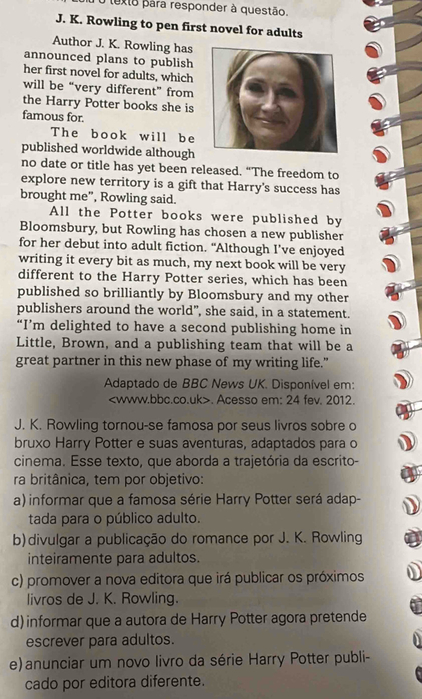 texto para responder à questão.
J. K. Rowling to pen first novel for adults
Author J. K. Rowling has
announced plans to publish 
her first novel for adults, which
will be “very different” from
the Harry Potter books she is
famous for.
The book will be
published worldwide although
no date or title has yet been released. “The freedom to
explore new territory is a gift that Harry's success has
brought me”, Rowling said.
All the Potter books were published by
Bloomsbury, but Rowling has chosen a new publisher
for her debut into adult fiction. “Although I’ve enjoyed
writing it every bit as much, my next book will be very
different to the Harry Potter series, which has been
published so brilliantly by Bloomsbury and my other
publishers around the world”, she said, in a statement.
“I’m delighted to have a second publishing home in
Little, Brown, and a publishing team that will be a
great partner in this new phase of my writing life.”
Adaptado de BBC News UK. Disponível em:. Acesso em: 24 fev. 2012.
J. K. Rowling tornou-se famosa por seus livros sobre o
bruxo Harry Potter e suas aventuras, adaptados para o
cinema. Esse texto, que aborda a trajetória da escrito-
ra britânica, tem por objetivo:
a) informar que a famosa série Harry Potter será adap-
tada para o público adulto.
b)divulgar a publicação do romance por J. K. Rowling
inteiramente para adultos.
c) promover a nova editora que irá publicar os próximos
livros de J. K. Rowling.
d) informar que a autora de Harry Potter agora pretende
escrever para adultos.
e) anunciar um novo livro da série Harry Potter publi-
cado por editora diferente.